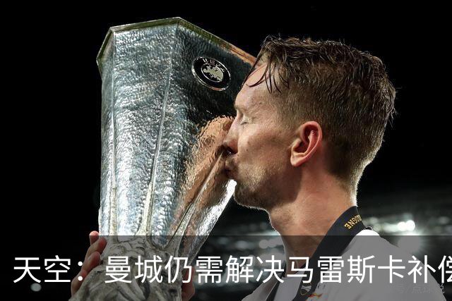 天空：曼城仍需解决马雷斯卡补偿问题，锋线引援关注克鲁皮