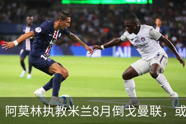 阿莫林执教米兰8月倒戈曼联，或为拉爵省千万！曼联锁定1.3亿收入